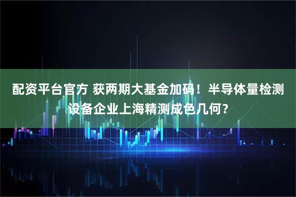配资平台官方 获两期大基金加码！半导体量检测设备企业上海精测成色几何？