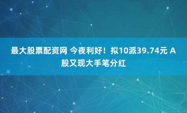 最大股票配资网 今夜利好！拟10派39.74元 A股又现大手笔分红