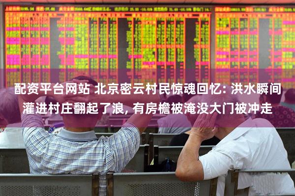 配资平台网站 北京密云村民惊魂回忆: 洪水瞬间灌进村庄翻起了浪, 有房檐被淹没大门被冲走