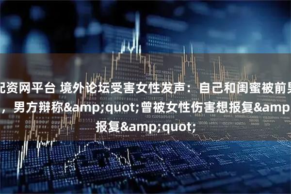 配资网平台 境外论坛受害女性发声：自己和闺蜜被前男友偷拍，男方辩称&quot;曾被女性伤害想报复&quot;