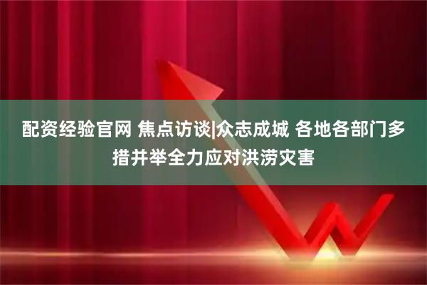 配资经验官网 焦点访谈|众志成城 各地各部门多措并举全力应对洪涝灾害