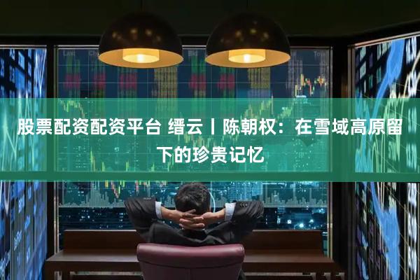 股票配资配资平台 缙云丨陈朝权：在雪域高原留下的珍贵记忆