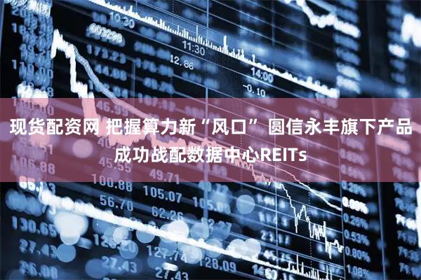 现货配资网 把握算力新“风口” 圆信永丰旗下产品成功战配数据中心REITs