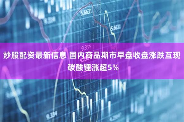 炒股配资最新信息 国内商品期市早盘收盘涨跌互现 碳酸锂涨超5%