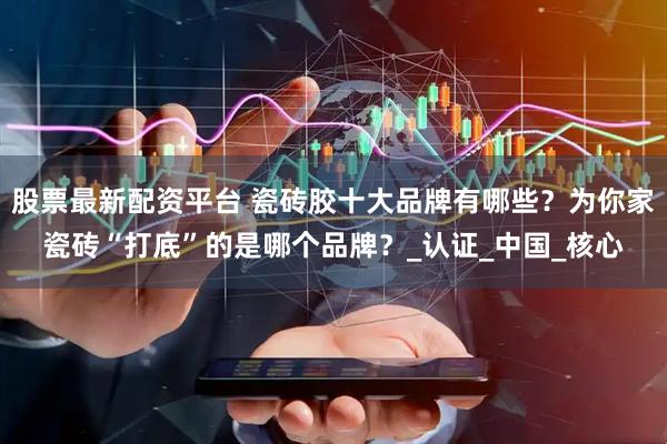 股票最新配资平台 瓷砖胶十大品牌有哪些？为你家瓷砖“打底”的是哪个品牌？_认证_中国_核心