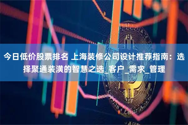 今日低价股票排名 上海装修公司设计推荐指南：选择聚通装潢的智慧之选_客户_需求_管理