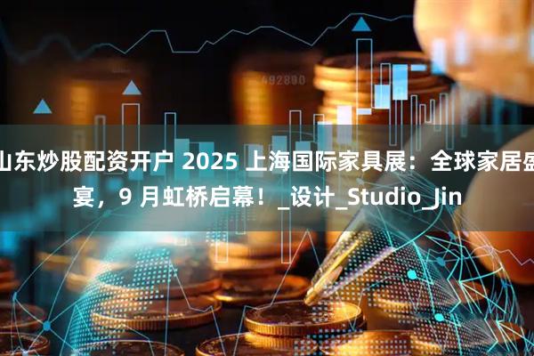 山东炒股配资开户 2025 上海国际家具展：全球家居盛宴，9 月虹桥启幕！_设计_Studio_Jin