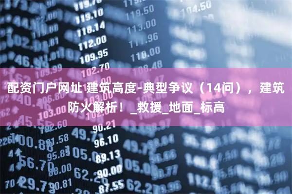 配资门户网址 建筑高度-典型争议（14问），建筑防火解析！_救援_地面_标高