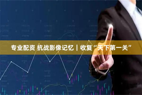 专业配资 抗战影像记忆｜收复“天下第一关”
