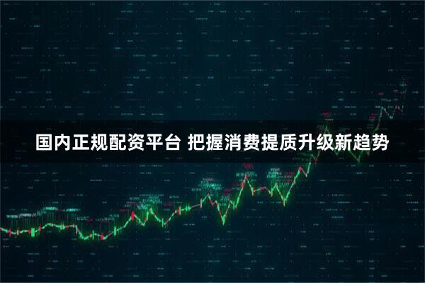 国内正规配资平台 把握消费提质升级新趋势