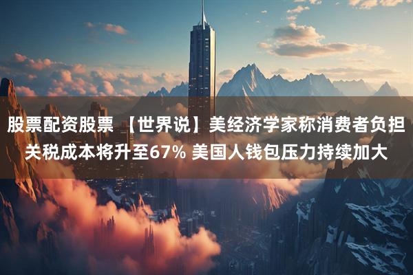 股票配资股票 【世界说】美经济学家称消费者负担关税成本将升至67% 美国人钱包压力持续加大