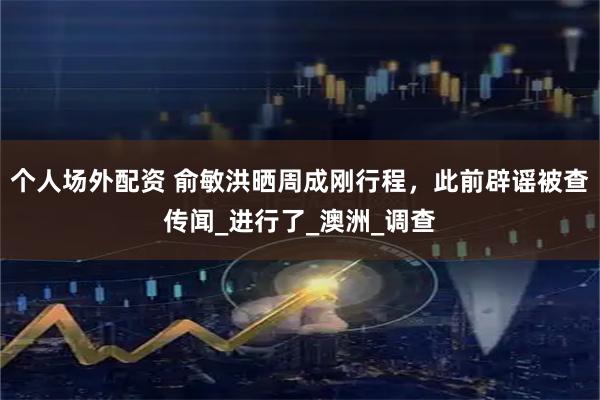 个人场外配资 俞敏洪晒周成刚行程，此前辟谣被查传闻_进行了_澳洲_调查