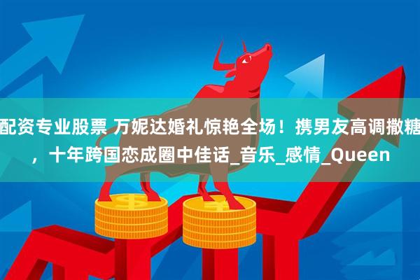 配资专业股票 万妮达婚礼惊艳全场！携男友高调撒糖，十年跨国恋成圈中佳话_音乐_感情_Queen