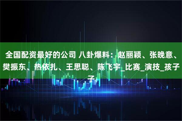 全国配资最好的公司 八卦爆料：赵丽颖、张晚意、樊振东、热依扎、王思聪、陈飞宇_比赛_演技_孩子