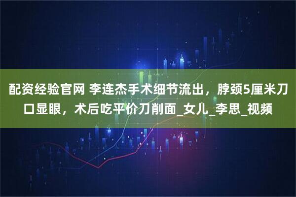 配资经验官网 李连杰手术细节流出，脖颈5厘米刀口显眼，术后吃平价刀削面_女儿_李思_视频