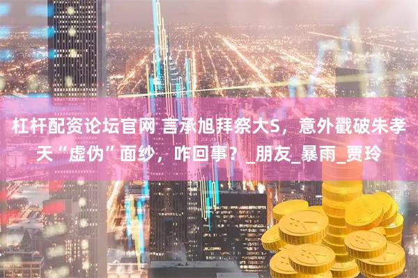 杠杆配资论坛官网 言承旭拜祭大S，意外戳破朱孝天“虚伪”面纱，咋回事？_朋友_暴雨_贾玲