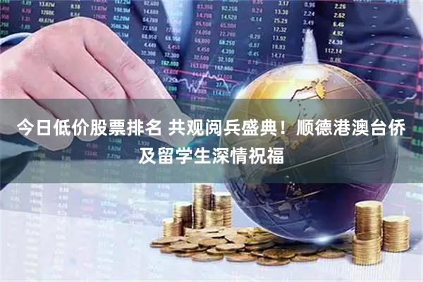 今日低价股票排名 共观阅兵盛典！顺德港澳台侨及留学生深情祝福
