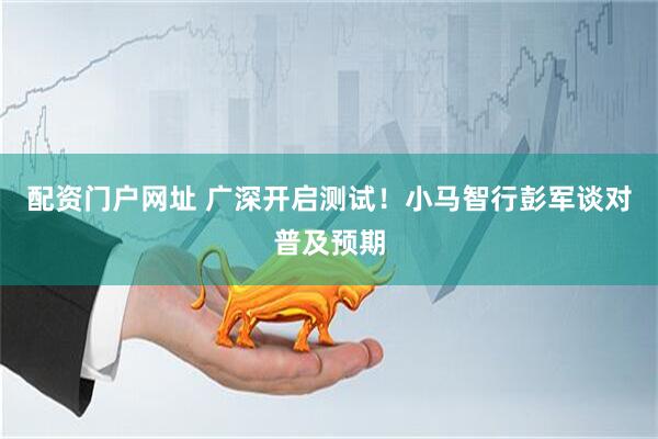 配资门户网址 广深开启测试！小马智行彭军谈对普及预期
