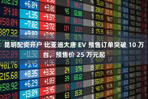 昆明配资开户 比亚迪大唐 EV 预售订单突破 10 万台，预售价 25 万元起