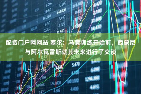 配资门户网网站 塞尔：马竞训练开始前，西蒙尼与阿尔瓦雷斯就其未来进行了交谈